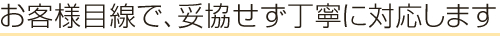 お客様目線で、妥協せずに対応します